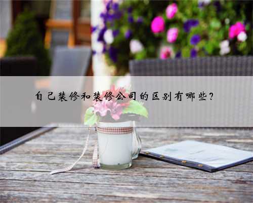自己装修和装修公司的区别有哪些?