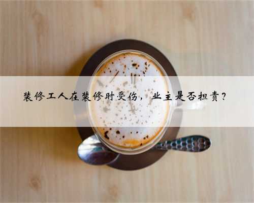 装修工人在装修时受伤，业主是否担责？