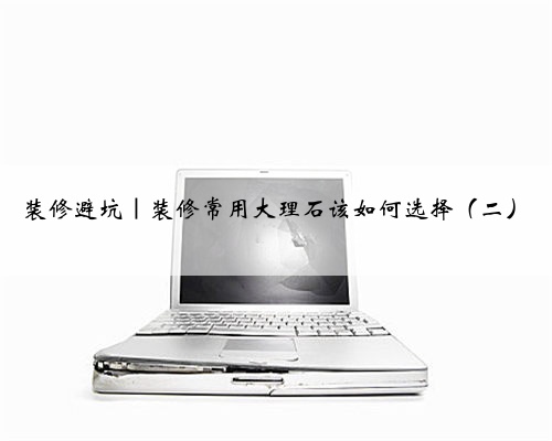 装修避坑｜装修常用大理石该如何选择（二）
