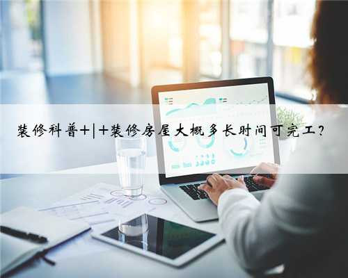 装修科普 | 装修房屋大概多长时间可完工？