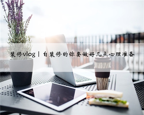 <b>装修vlog｜自装修的你要做好几点心理准备</b>