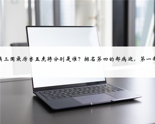 魏蜀吴三国最厉害五虎将分别是谁？排名第四的都病逝，第一都悲催