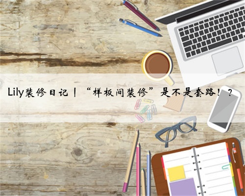 Lily装修日记丨“样板间装修”是不是套路!?