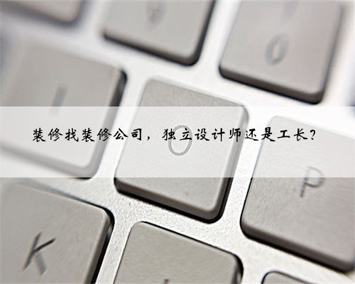装修找装修公司，独立设计师还是工长？