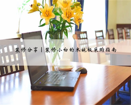 装修分享｜装修小白的木地板采购指南