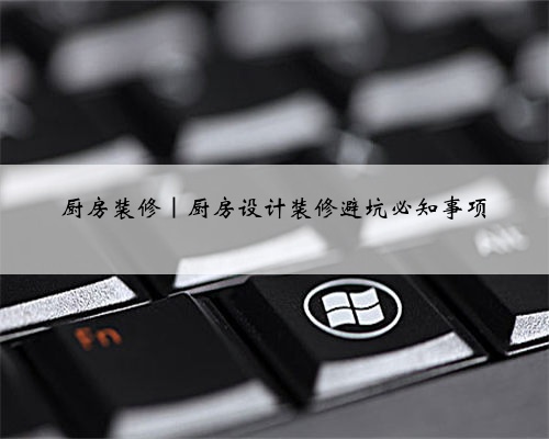 厨房装修｜厨房设计装修避坑必知事项
