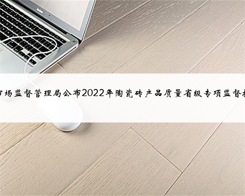 山东省市场监督管理局公布2022年陶瓷砖产品质量省级专项监督抽查结果