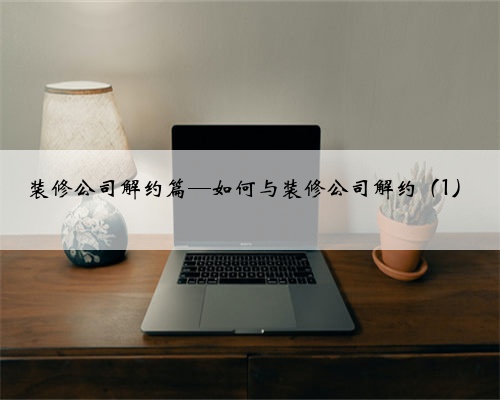 装修公司解约篇—如何与装修公司解约（1）