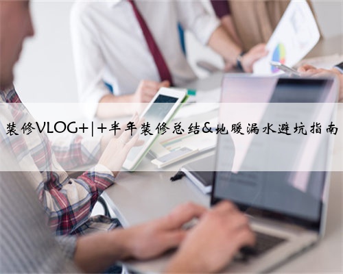 装修VLOG | 半年装修总结&地暖漏水避坑指南