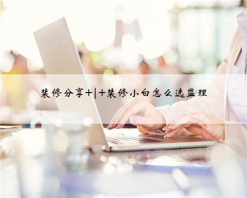 装修分享 | 装修小白怎么选监理