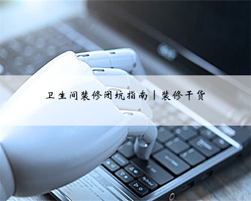 卫生间装修闭坑指南|装修干货