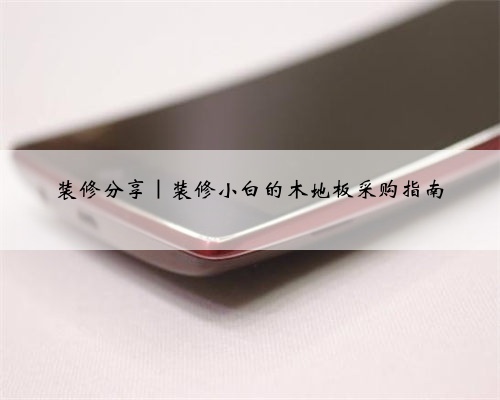 装修分享|装修小白的木地板采购指南