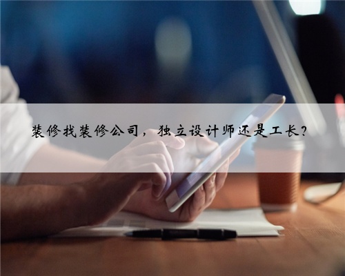 装修找装修公司,独立设计师还是工长?