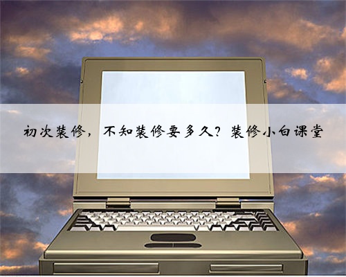 初次装修,不知装修要多久?装修小白课堂