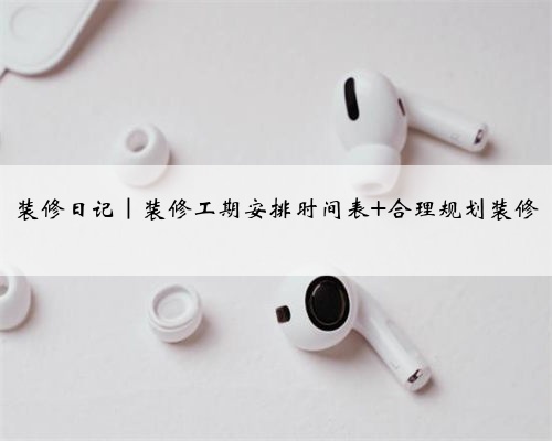 装修日记|装修工期安排时间表 合理规划装修