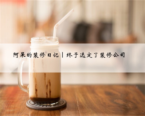 阿呆的装修日记｜终于选定了装修公司❗️