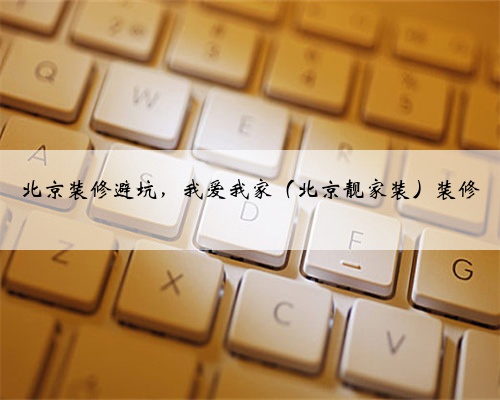 北京装修避坑，我爱我家（北京靓家装）装修