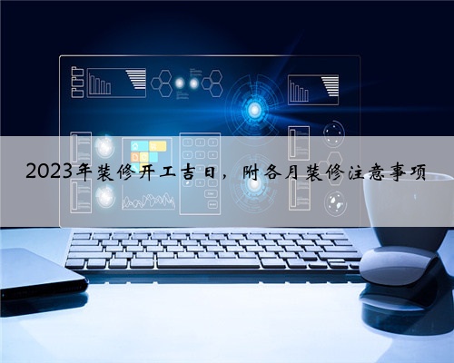<b>2023年装修开工吉日，附各月装修注意事项</b>