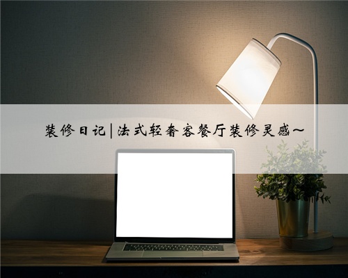 装修日记|法式轻奢客餐厅装修灵感~