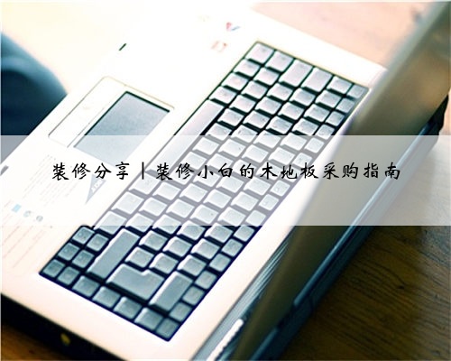 装修分享|装修小白的木地板采购指南