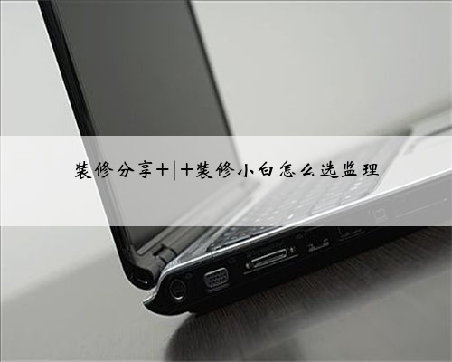 装修分享 | 装修小白怎么选监理