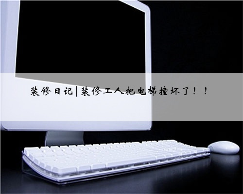 装修日记|装修工人把电梯撞坏了!!