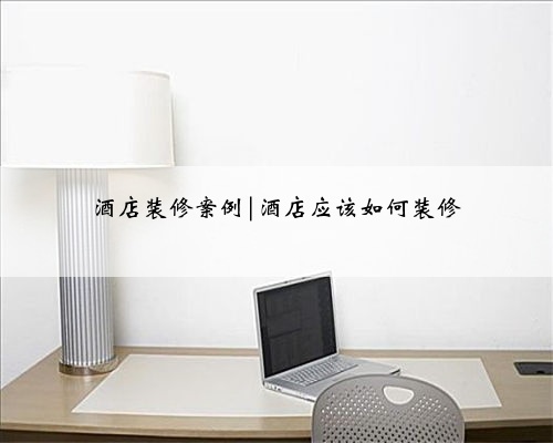 酒店装修案例|酒店应该如何装修