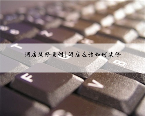 酒店装修案例|酒店应该如何装修