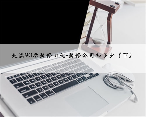 北漂90后装修日记-装修公司知多少（下）