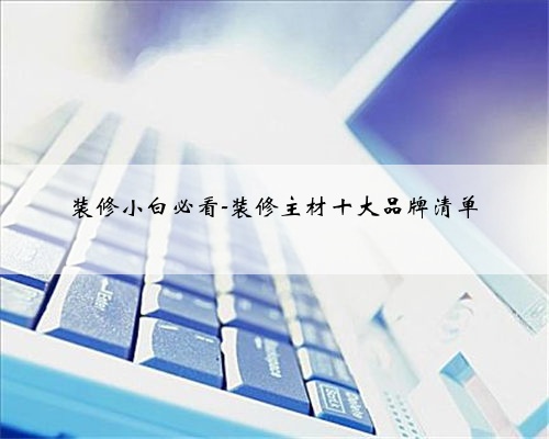 <b>装修小白必看-装修主材十大品牌清单</b>