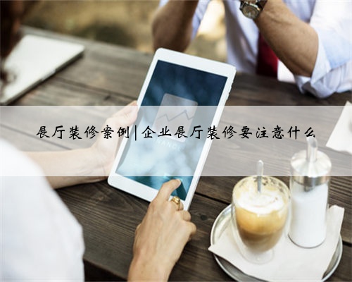 展厅装修案例|企业展厅装修要注意什么