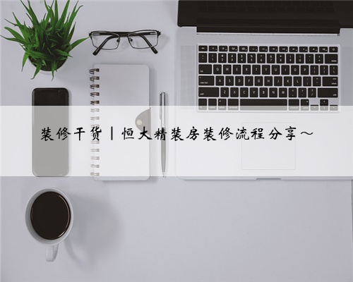 装修干货|恒大精装房装修流程分享~