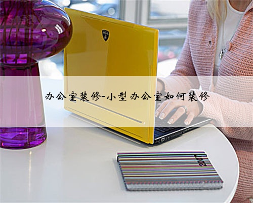 办公室装修-小型办公室如何装修