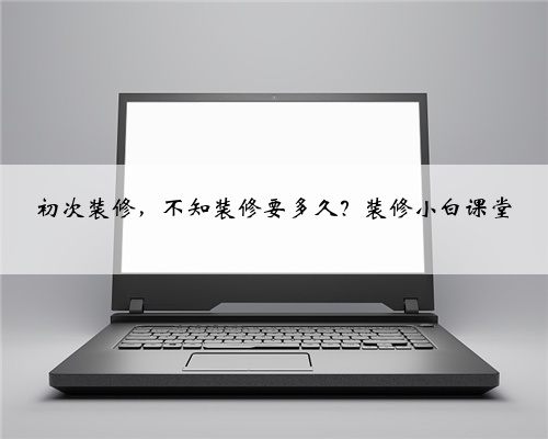 初次装修,不知装修要多久?装修小白课堂