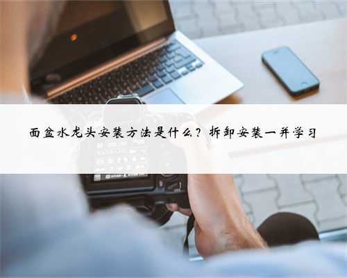 面盆水龙头安装方法是什么?拆卸安装一并学习