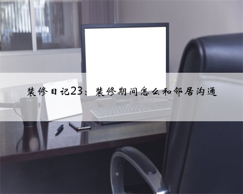 装修日记23：装修期间怎么和邻居沟通