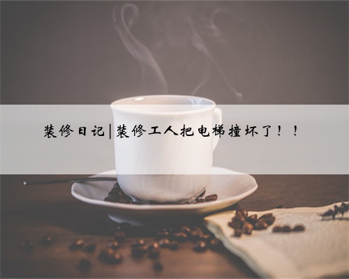 装修日记|装修工人把电梯撞坏了！！