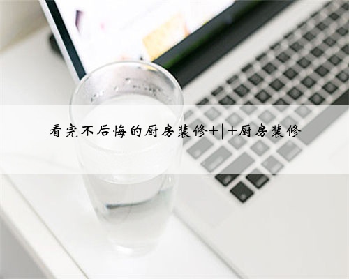 <b>看完不后悔的厨房装修 | 厨房装修</b>