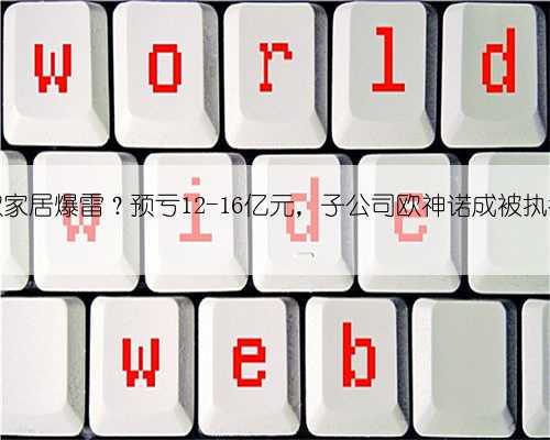 帝欧家居爆雷?预亏12-16亿元,子公司欧神诺成被执行人