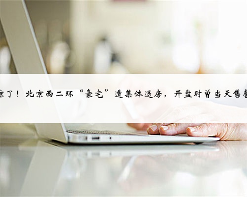 <b>凉了!北京西二环“豪宅”遭集体退房,开盘时曾当天售罄</b>