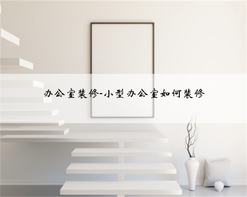 办公室装修-小型办公室如何装修