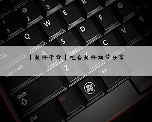 |装修干货|吧台装修细节分享