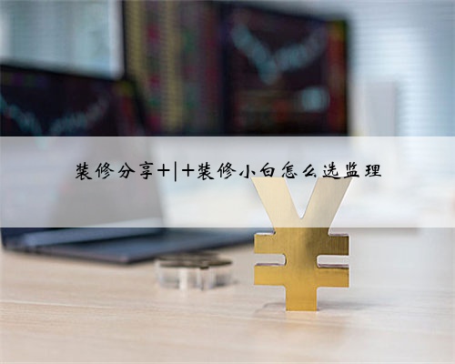 装修分享 | 装修小白怎么选监理