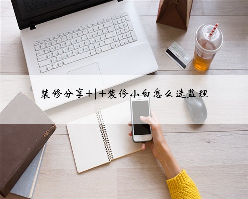 装修分享 | 装修小白怎么选监理