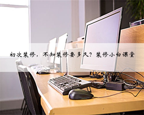 <b>初次装修,不知装修要多久?装修小白课堂</b>