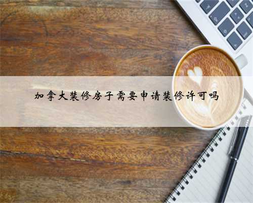 加拿大装修房子需要申请装修许可吗