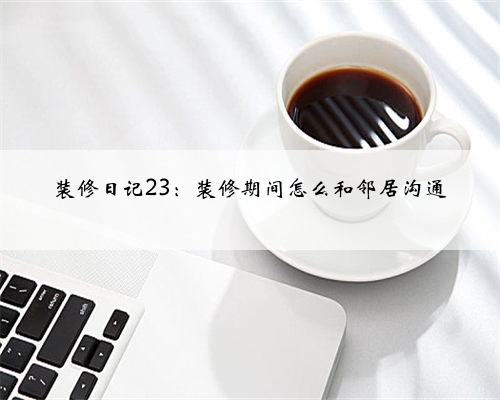 装修日记23：装修期间怎么和邻居沟通
