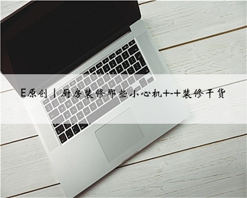 <b>E原创｜厨房装修那些小心机 - 装修干货</b>