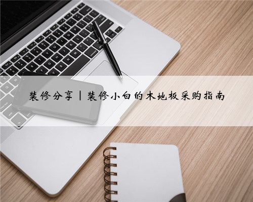 装修分享|装修小白的木地板采购指南