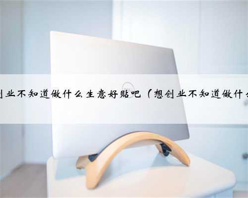 我想创业不知道做什么生意好贴吧（想创业不知道做什么好）